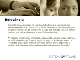Relevância
•   Diferente do que acontece na publicidade tradicional e na maioria das
    formas de publicidade on-line, nas quais as mensagens são difundidas para
    um público-alvo geral, os anúncios no Google são exibidos somente para as
    pessoas que indicam interesse em um tópico específico.

•   As pessoas indicam seus interesses pesquisando palavras-chave ou termos
    específicos no Google. Em uma fração de segundo, o Google retorna os
    resultados de pesquisa normais para essa palavra-chave específica e
    também anúncios pertinentes à palavra-chave de pesquisa do usuário.
 