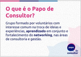 O que é o Papo de
Consultor?
Grupo formado por voluntários com
interesse comum na troca de ideias e
experiências, aprendizado em conjunto e
fortalecimento do networking, nas áreas
de consultoria e gestão.
 