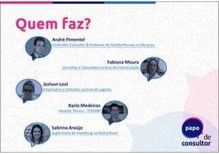 Quem faz?
André Pimentel
Controller, Consultor & Professor de Gestão Pessoas e Liderança
Jozivan Leal
Empresário e Consultor na área de seguros
Fabiana Moura
Jornalista e Consultora na área de Comunicação
Sabrina Araújo
Supervisora de marketing na DeVry Brasil
Karlo Medeiros
Gerente Técnico - ESPLAM
 