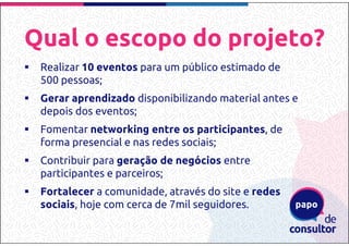 Qual o escopo do projeto?
Realizar 10 eventos para um público estimado de
500 pessoas;
Gerar aprendizado disponibilizando material antes e
depois dos eventos;
Fomentar networking entre os participantes, de
forma presencial e nas redes sociais;
Contribuir para geração de negócios entre
participantes e parceiros;
Fortalecer a comunidade, através do site e redes
sociais, hoje com cerca de 7mil seguidores.
 