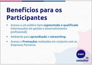 Benefícios para os
Participantes
Acesso a um público bem segmentado e qualificado
(interessados em gestão e desenvolvimento
profissional);
Ambiente para aprendizado e networking;
Acesso a Promoções realizadas em conjunto com as
Empresas Parceiras.
 