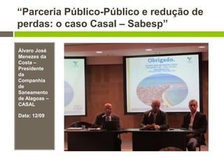 “Parceria Público-Público e redução de
perdas: o caso Casal – Sabesp”
Álvaro José
Menezes da
Costa –
Presidente
da
Companhia
de
Saneamento
de Alagoas –
CASAL
Data: 12/09
 