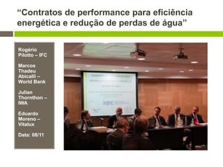“Contratos de performance para eficiência
energética e redução de perdas de água”
Rogério
Pilotto – IFC
Marcos
Thadeu
Abicalil –
World Bank
Julian
Thornthon –
IWA
Eduardo
Moreno –
Vitalux
Data: 08/11
 