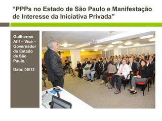 “PPPs no Estado de São Paulo e Manifestação
de Interesse da Iniciativa Privada”
Guilherme
Afif – Vice –
Governador
do Estado
de São
Paulo.
Data: 06/12
 