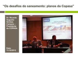 “Os desafios do saneamento: planos da Copasa”
Dr. Ricardo
Augusto
Simões
Campos –
Presidente
da COPASA
Data:
11/10/2012
 