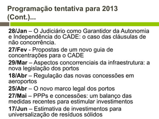 Programação tentativa para 2013
(Cont.)...
28/Jan – O Judiciário como Garantidor da Autonomia
e Independência do CADE: o caso das cláusulas de
não concorrência.
27/Fev - Propostas de um novo guia de
concentrações para o CADE
29/Mar – Aspectos concorrenciais da infraestrutura: a
nova legislação dos portos
18/Abr – Regulação das novas concessões em
aeroportos
25/Abr – O novo marco legal dos portos
27/Mai – PPPs e concessões: um balanço das
medidas recentes para estimular investimentos
17/Jun – Estimativa de investimentos para
universalização de resíduos sólidos
 