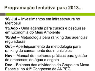 Programação tentativa para 2013...
16/ Jul – Investimentos em infraestrutura no
Mercosul
13/Ago - Uma agenda para cursos e pesquisas
em Economia do Meio Ambiente
10/Set – Metodologia para ranking das agências
reguladoras
Out – Aperfeiçoamento da metodologia para
ranking do saneamento dos municípios
Nov – Manual de melhores práticas para gestão
de empresas de água e esgoto
Dez – Balanço das atividades do Grupo em Mesa
Especial no 41º Congresso da ANPEC
 