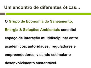 Um encontro de diferentes óticas...
O Grupo de Economia do Saneamento,
Energia & Soluções Ambientais constitui
espaço de interação multidisciplinar entre
acadêmicos, autoridades, reguladores e
empreendedores, visando estimular o
desenvolvimento sustentável.
 
