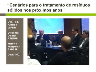 “Cenários para o tratamento de resíduos
sólidos nos próximos anos”
Dep. Fed.
Arnaldo
Jardim
Diógenes
Del Bel –
ABETRE
Marcelo
Morgado –
SABESP
Data: 14/03
 