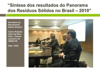 “Síntese dos resultados do Panorama
dos Resíduos Sólidos no Brasil – 2010”
Secretário do
Saneamento
Edson Giriboni
Carlos Roberto
Vieira da Silva
Filho – Diretor
executivo da
ABRELPE
Data: 10/05
 