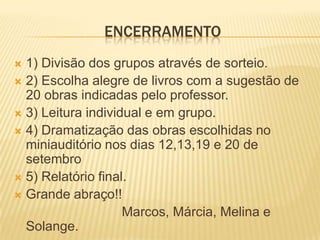 encerramento 1) Divisão dos grupos através de sorteio.2) Escolha alegre de livros com a sugestão de 20 obras indicadas pelo professor.3) Leitura individual e em grupo.4) Dramatização das obras escolhidas no miniauditório nos dias 12,13,19 e 20 de setembro5) Relatório final.Grande abraço!!                              Marcos, Márcia, Melina e Solange.