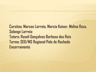 Cursitas: Marcos Larreia, Marcia Kaiser, Melina Roza, Solange LarreiaTutora: Roseli Gonçalves Barbosa dos ReisTurma: SED/MS Regional Polo de RochedoEncerramento