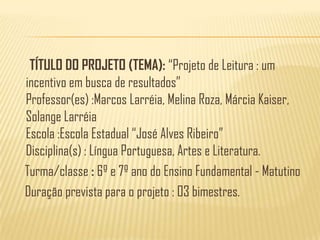 TÍTULO DO PROJETO (TEMA): “Projeto de Leitura : um incentivo em busca de resultados”Professor(es) :Marcos Larréia, Melina Roza, Márcia Kaiser, Solange LarréiaEscola :Escola Estadual “José Alves Ribeiro”Disciplina(s) : Língua Portuguesa, Artes e Literatura.   Turma/classe : 6º e 7º ano do Ensino Fundamental - Matutino    Duração prevista para o projeto : 03 bimestres.