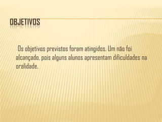 ObjetivosOs objetivos previstos foram atingidos. Um não foi alcançado, pois alguns alunos apresentam dificuldades na  oralidade. 