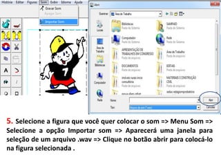 5. Selecione a figura que você quer colocar o som => Menu Som =>
Selecione a opção Importar som => Aparecerá uma janela para
seleção de um arquivo .wav => Clique no botão abrir para colocá-lo
na figura selecionada .
 
