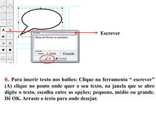 6. Para inserir texto nos balões: Clique na ferramenta “ escrever”
(A) clique no ponto onde quer o seu texto, na janela que se abre
digite o texto, escolha entre as opções: pequeno, médio ou grande.
Dê OK. Arraste o texto para onde desejar.
Escrever
 