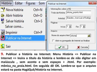 9. Publicar a história na Internet: Menu História => Publicar na
Internet => Insira o título da história e lembre-se de não digitar em
maiúscula , sem acento e sem espaços + .html. Por exemplo:
mônica_na_praia.html. Em seguida dê OK. Lembre-se que o arquivo
estará na pasta HagáQuê/História na internet.
 