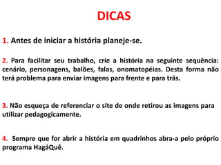 DICAS
2. Para facilitar seu trabalho, crie a história na seguinte sequência:
cenário, personagens, balões, falas, onomatopéias. Desta forma não
terá problema para enviar imagens para frente e para trás.
1. Antes de iniciar a história planeje-se.
3. Não esqueça de referenciar o site de onde retirou as imagens para
utilizar pedagogicamente.
4. Sempre que for abrir a história em quadrinhos abra-a pelo próprio
programa HagáQuê.
 