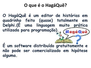 O que é o HagáQuê?
O HagáQuê é um editor de histórias em
quadrinho feito (quase) totalmente em
Delphi.(É uma linguagem muito prática
utilizada para programação).
É um software distribuído gratuitamente e
não pode ser comercializado em hipótese
alguma.
 
