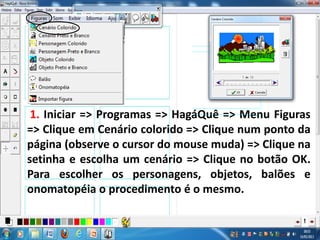 1. Iniciar => Programas => HagáQuê => Menu Figuras
=> Clique em Cenário colorido => Clique num ponto da
página (observe o cursor do mouse muda) => Clique na
setinha e escolha um cenário => Clique no botão OK.
Para escolher os personagens, objetos, balões e
onomatopéia o procedimento é o mesmo.
 