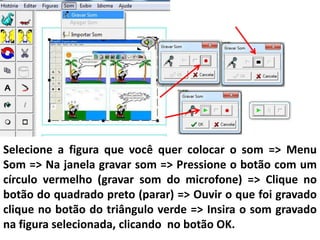 Selecione a figura que você quer colocar o som => Menu
Som => Na janela gravar som => Pressione o botão com um
círculo vermelho (gravar som do microfone) => Clique no
botão do quadrado preto (parar) => Ouvir o que foi gravado
clique no botão do triângulo verde => Insira o som gravado
na figura selecionada, clicando no botão OK.
 