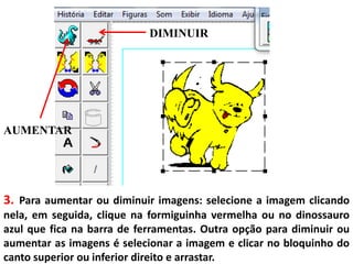 3. Para aumentar ou diminuir imagens: selecione a imagem clicando
nela, em seguida, clique na formiguinha vermelha ou no dinossauro
azul que fica na barra de ferramentas. Outra opção para diminuir ou
aumentar as imagens é selecionar a imagem e clicar no bloquinho do
canto superior ou inferior direito e arrastar.
DIMINUIR
AUMENTAR
 