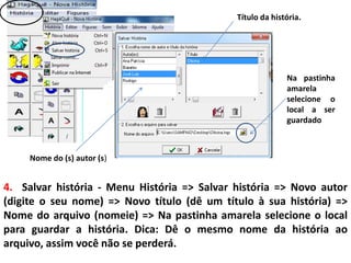 4. Salvar história - Menu História => Salvar história => Novo autor
(digite o seu nome) => Novo título (dê um título à sua história) =>
Nome do arquivo (nomeie) => Na pastinha amarela selecione o local
para guardar a história. Dica: Dê o mesmo nome da história ao
arquivo, assim você não se perderá.
Título da história.
Nome do (s) autor (s)
Na pastinha
amarela
selecione o
local a ser
guardado
 