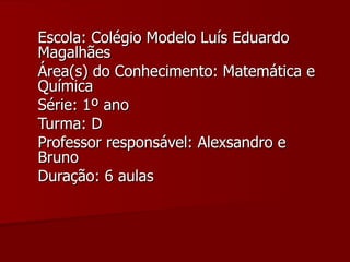 Escola: Colégio Modelo Luís Eduardo Magalhães Área(s) do Conhecimento: Matemática e Química Série: 1º ano Turma: D Professor responsável: Alexsandro e Bruno Duração: 6 aulas 
