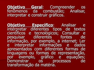 Objetivo Geral : Compreender os fenômenos da combustão; Analisar, interpretar e construir gráficos. Objetivo Específico : Analisar e interpretar diferentes tipos de textos científicos e tecnológicos; Consultar e pesquisar diferentes fontes de informação, por exemplo, a internet; Ler e interpretar informações e dados apresentados com diferentes formas de linguagens ou formas de representação, por exemplo, gráfico e equações; Demonstrar os processos de transformação da matéria. 
