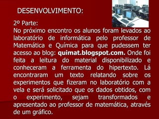 DESENVOLVIMENTO:  2º Parte: No próximo encontro os alunos foram levados ao laboratório de informática pelo professor de Matemática e Química para que pudessem ter acesso ao blog:  quimat.blogspot.com.  Onde foi feita a leitura do material disponibilizado e conheceram a ferramenta do hipertexto. Lá encontraram um texto relatando sobre os experimentos que fizeram no laboratório com a vela e será solicitado que os dados obtidos, com o experimento, sejam transformados e apresentado ao professor de matemática, através de um gráfico. 