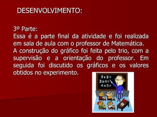 DESENVOLVIMENTO:  3º Parte: Essa é a parte final da atividade e foi realizada em sala de aula com o professor de Matemática. A construção do gráfico foi feita pelo trio, com a supervisão e a orientação do professor. Em seguida foi discutido os gráficos e os valores obtidos no experimento. 