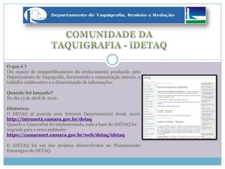 O que é ?
Um espaço de compartilhamento do conhecimento produzido pelo
Departamento de Taquigrafia, favorecendo a comunicação interna, o
trabalho colaborativo e a disseminação de informações.
Quando foi lançado?
No dia 13 de abril de 2012.
Histórico:
O DETAQ já possuía uma Intranet Departamental desde 2010:
http://intranet2.camara.gov.br/detaq
Quando a CamaraNet foi implementada, toda a base do iDETAQ foi
migrada para o novo ambiente:
https://camaranet.camara.gov.br/web/detaq/idetaq
O iDETAQ foi um dos projetos desenvolvidos no Planejamento
Estratégico do DETAQ.
 