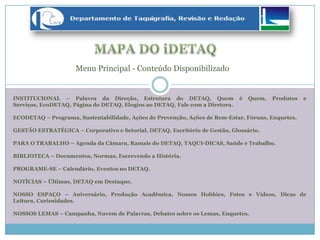 INSTITUCIONAL – Palavra da Direção, Estrutura do DETAQ, Quem é Quem, Produtos e
Serviços, EcoDETAQ, Página do DETAQ, Elogios ao DETAQ, Fale com a Diretora.
ECODETAQ – Programa, Sustentabilidade, Ações de Prevenção, Ações de Bem-Estar, Fóruns, Enquetes.
GESTÃO ESTRATÉGICA – Corporativo e Setorial, DETAQ, Escritório de Gestão, Glossário.
PARA O TRABALHO – Agenda da Câmara, Ramais do DETAQ, TAQUI-DICAS, Saúde e Trabalho.
BIBLIOTECA – Documentos, Normas, Escrevendo a História.
PROGRAME-SE – Calendário, Eventos no DETAQ.
NOTÍCIAS – Últimas, DETAQ em Destaque.
NOSSO ESPAÇO – Aniversário, Produção Acadêmica, Nossos Hobbies, Fotos e Vídeos, Dicas de
Leitura, Curiosidades.
NOSSOS LEMAS – Campanha, Nuvem de Palavras, Debates sobre os Lemas, Enquetes.
Menu Principal - Conteúdo Disponibilizado
 