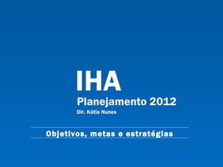 IHA Planejamento 2012 Dir. Kátia Nunes Objetivos, metas e estratégias 