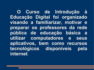 O Curso de Introdução à
Educação Digital foi organizado
visando a familiarizar, motivar e
preparar os professores da rede
pública de educação básica a
utilizar computadores e seus
aplicativos, bem como recursos
tecnológicos disponíveis pela
internet.
 
