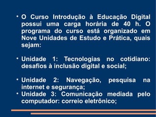
    O Curso Introdução à Educação Digital
    possui uma carga horária de 40 h. O
    programa do curso está organizado em
    Nove Unidades de Estudo e Prática, quais
    sejam:

    Unidade 1: Tecnologias no cotidiano:
    desafios à inclusão digital e social;

    Unidade 2: Navegação, pesquisa na
    internet e segurança;

    Unidade 3: Comunicação mediada pelo
    computador: correio eletrônico;
 