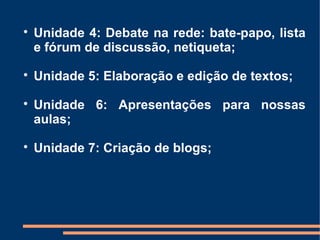 
    Unidade 4: Debate na rede: bate-papo, lista
    e fórum de discussão, netiqueta;

    Unidade 5: Elaboração e edição de textos;

    Unidade 6: Apresentações para nossas
    aulas;

    Unidade 7: Criação de blogs;
 
