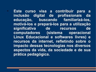 •   Este curso visa a contribuir para a
    inclusão digital de profissionais da
    educação,     buscando     familiarizá-los,
    motivá-los e prepará-los para a utilização
    significativa    de      recursos       de
    computadores     (sistema     operacional
    Linux Educacional e softwares livres) e
    recursos da internet, refletindo sobre o
    impacto dessas tecnologias nos diversos
    aspectos da vida, da sociedade e de sua
    prática pedagógica.
 