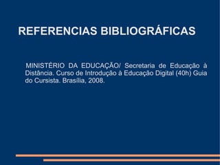 REFERENCIAS BIBLIOGRÁFICAS

 MINISTÉRIO DA EDUCAÇÃO/ Secretaria de Educação à
 Distância. Curso de Introdução à Educação Digital (40h) Guia
 do Cursista. Brasília, 2008.
 