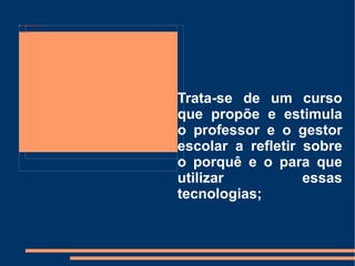 Trata-se de um curso que propõe e estimula o professor e o gestor escolar a refletir sobre o porquê e o para que utilizar essas tecnologias; 