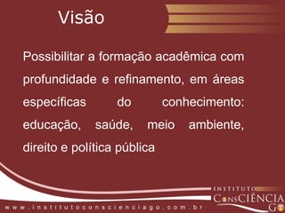 VisãoPossibilitar a formação acadêmica com profundidade e refinamento, em áreas específicas do conhecimento: educação, saúde, meio ambiente, direito e política públicaw  w  w  .  i  n  s  t  i  t  u  t  o  c  o  n  s  c  i  e  n  c  i  a  g  o  .  c  o  m  .  b  r