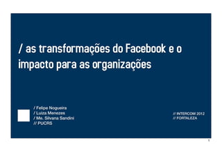 / as transformações do Facebook e o
impacto para as organizações


   / Felipe Nogueira
   / Luiza Menezes               // INTERCOM 2012
   / Me. Silvana Sandini         // FORTALEZA
   // PUCRS



                                                    1
 