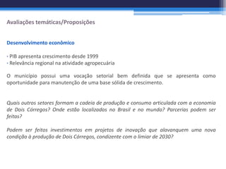 Avaliações temáticas/Proposições


Desenvolvimento econômico

∙ PIB apresenta crescimento desde 1999
∙ Relevância regional na atividade agropecuária

O município possui uma vocação setorial bem definida que se apresenta como
oportunidade para manutenção de uma base sólida de crescimento.


Quais outros setores formam a cadeia de produção e consumo articulada com a economia
de Dois Córregos? Onde estão localizados no Brasil e no mundo? Parcerias podem ser
feitas?

Podem ser feitos investimentos em projetos de inovação que alavanquem uma nova
condição à produção de Dois Córregos, condizente com o limiar de 2030?
 