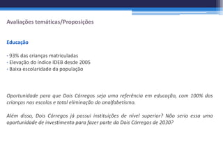 Avaliações temáticas/Proposições


Educação

∙ 93% das crianças matriculadas
∙ Elevação do índice IDEB desde 2005
∙ Baixa escolaridade da população



Oportunidade para que Dois Córregos seja uma referência em educação, com 100% das
crianças nas escolas e total eliminação do analfabetismo.

Além disso, Dois Córregos já possui instituições de nível superior? Não seria essa uma
oportunidade de investimento para fazer parte da Dois Córregos de 2030?
 