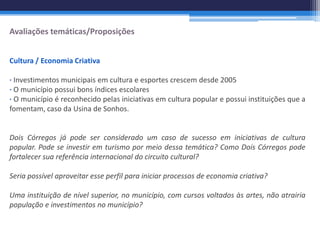 Avaliações temáticas/Proposições


Cultura / Economia Criativa

∙ Investimentos municipais em cultura e esportes crescem desde 2005
∙ O município possui bons índices escolares
∙ O município é reconhecido pelas iniciativas em cultura popular e possui instituições que a
fomentam, caso da Usina de Sonhos.


Dois Córregos já pode ser considerado um caso de sucesso em iniciativas de cultura
popular. Pode se investir em turismo por meio dessa temática? Como Dois Córregos pode
fortalecer sua referência internacional do circuito cultural?

Seria possível aproveitar esse perfil para iniciar processos de economia criativa?

Uma instituição de nível superior, no município, com cursos voltados às artes, não atrairia
população e investimentos no município?
 