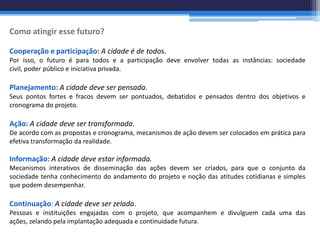 Como atingir esse futuro?

Cooperação e participação: A cidade é de todos.
Por isso, o futuro é para todos e a participação deve envolver todas as instâncias: sociedade
civil, poder público e iniciativa privada.

Planejamento: A cidade deve ser pensada.
Seus pontos fortes e fracos devem ser pontuados, debatidos e pensados dentro dos objetivos e
cronograma do projeto.

Ação: A cidade deve ser transformada.
De acordo com as propostas e cronograma, mecanismos de ação devem ser colocados em prática para
efetiva transformação da realidade.

Informação: A cidade deve estar informada.
Mecanismos interativos de disseminação das ações devem ser criados, para que o conjunto da
sociedade tenha conhecimento do andamento do projeto e noção das atitudes cotidianas e simples
que podem desempenhar.

Continuação: A cidade deve ser zelada.
Pessoas e instituições engajadas com o projeto, que acompanhem e divulguem cada uma das
ações, zelando pela implantação adequada e continuidade futura.
 