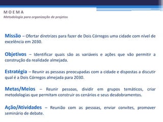 MOEMA
Metodologia para organização de projetos




Missão – Ofertar diretrizes para fazer de Dois Córregos uma cidade com nível de
excelência em 2030.

Objetivos – Identificar quais são as variáveis e ações que vão permitir a
construção da realidade almejada.

Estratégia – Reunir as pessoas preocupadas com a cidade e dispostas a discutir
qual é a Dois Córregos almejada para 2030.

Metas/Meios – Reunir pessoas, dividir em grupos temáticos, criar
metodologias que permitam construir os cenários e seus desdobramentos.

Ação/Atividades – Reunião com as pessoas, enviar convites, promover
seminário de debate.
 