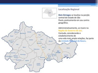 Localização Regional

Dois Córregos se localiza na porção
central do Estado de São
Paulo, praticamente em seu centro
geográfico.

Administrativamente, se insere na
Região de Governo de Jaú.
Contudo, considerando o
estabelecimento de
uma vida mais ampla relações, faz parte
da Unidade Regional de Bauru.
 