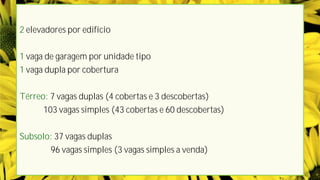 2 elevadores por edifício
1 vaga de garagem por unidade tipo
1 vaga dupla por cobertura
Térreo: 7 vagas duplas (4 cobertas e 3 descobertas)
103 vagas simples (43 cobertas e 60 descobertas)
Subsolo: 37 vagas duplas
96 vagas simples (3 vagas simples a venda)
 