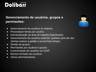 Gerenciamento de usuários, grupos e
permissões:

●   Gerenciamento de usuários do sistema.
●   Personalizar temas por usuário.
●   Individualização da área de trabalho (Dashboard).
●   Gerenciamento de usuários externos. (perfeito para dar aos
    clientes acesso a gestão e economizar tempo).
●   Gestão de grupos.
●   Permissões por usuários e grupos.
●   Conectividade de usuários via LDAP.
●   Número ilimitado de usuários.
●   Vários administradores.
 